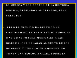 LA MUSICA Y LOS CANTOS DE LA HISTORIA BIBLICA, DEDICADOS AL CREADOR, ERAN SELECTOS.  PERO EL ENEMIGO HA DESVIADO AL CRISTIANISMO Y CADA DIA SE INTRODUCEN MAS Y MAS FORMAS MUSICALES A LAS IGLESIAS, QUE HALAGAN AL GUSTO DE LOS HOMBRES Y COMPLACEN A QUIENES NO TIENEN UNA TEOLOGIA CLARA SOBRE LA SANTIDAD DE DIOS, DE SU CASA Y DE SU DIA. 