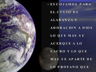 ESCOJAMOS PARA EL CULTO DE ALABANZA Y ADORACION A DIOS LO QUE MAS SE ACERQUE A LO SACRO Y LO QUE MAS SE APARTE DE LO PROFANO QUE DESAGRADA A DIOS. 
