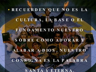RECUERDEN QUE NO ES LA CULTURA, LA BASE O EL FUNDAMENTO NUESTRO SOBRE COMO ADORAR Y ALABAR A DIOS, NUESTRO CONSIGNA ES LA PALABRA SANTA Y ETERNA. 