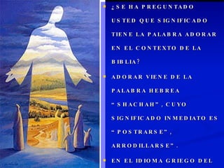 ¿SE HA PREGUNTADO USTED QUE SIGNIFICADO TIENE LA PALABRA ADORAR EN EL CONTEXTO DE LA BIBLIA? ADORAR VIENE DE LA PALABRA HEBREA “SHACHAH”, CUYO SIGNIFICADO INMEDIATO ES “POSTRARSE”, ARRODILLARSE”. EN EL IDIOMA GRIEGO DEL N.T. SE USA LA PALABRA “PROSKUNEO” CON EL MISMO SIGNIFICADO. “POSTRARSE”, “REVERENCIAR”. 