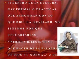 SI DENTRO DE LA CULTURA, HAY FORMAS O PRACTICAS QUE ARMONIZAN CON LO QUE DIOS HA  REVELADO, NO TENEMOS POR QUE DESCARTARLAS. “ PERO LA IGLESIA TIENE QUE HACER DE LA PALABRA DE DIOS SU NORMA…” J DE LOS TESTIMONIOS TOMO II, PAG. 202. 