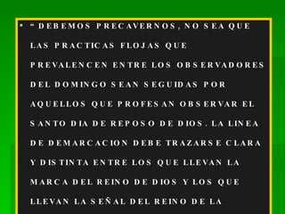 “ DEBEMOS PRECAVERNOS, NO SEA QUE LAS PRACTICAS FLOJAS QUE PREVALENCEN ENTRE LOS OBSERVADORES DEL DOMINGO SEAN SEGUIDAS POR AQUELLOS QUE PROFESAN OBSERVAR EL SANTO DIA DE REPOSO DE DIOS. LA LINEA DE DEMARCACION DEBE TRAZARSE CLARA Y DISTINTA ENTRE LOS QUE LLEVAN LA MARCA DEL REINO DE DIOS Y LOS QUE LLEVAN LA SEÑAL DEL REINO DE LA REBELION”.  JOYAS DE LOS TEST. TOMO III, PAG. 19. 