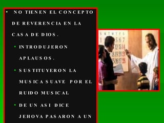 NO TIENEN EL CONCEPTO DE REVERENCIA EN LA CASA DE DIOS. INTRODUJERON APLAUSOS. SUSTITUYERON LA MUSICA SUAVE  POR EL RUIDO MUSICAL DE UN ASI  DICE JEHOVA PASARON A UN ASI LE GUSTA A LA GENTE. 
