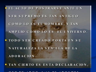 EL ACTO DE POSTRARSE ANTE UN SER SUPREMO ES TAN ANTIGUO COMO LO ES EL HOMBRE, Y TAN AMPLIO COMO LO ES  EL UNIVERSO. TODO SER CREADO PORTA EN SU NATURALEZA LA SEMILLA DE LA ADORACION. TAN CIERTO ES ESTA DECLARACION, QUE EN APOC. 5:13 EL APOSTOL JUAN DICE:  