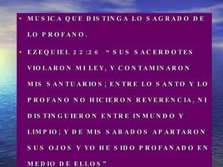 MUSICA QUE DISTINGA LO SAGRADO DE LO PROFANO.  EZEQUIEL 22:26  “SUS SACERDOTES VIOLARON MI LEY, Y CONTAMINARON MIS SANTUARIOS; ENTRE LO SANTO Y LO PROFANO NO HICIERON REVERENCIA, NI DISTINGUIERON ENTRE INMUNDO Y LIMPIO; Y DE MIS SABADOS APARTARON SUS OJOS Y YO HE SIDO PROFANADO EN MEDIO DE ELLOS” 