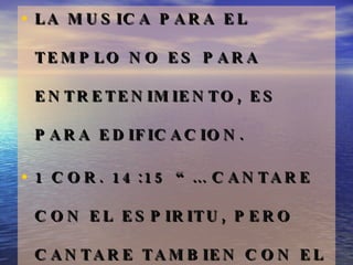 LA MUSICA PARA EL TEMPLO NO ES PARA ENTRETENIMIENTO, ES PARA EDIFICACION.  1 COR. 14:15 “… CANTARE CON EL ESPIRITU, PERO CANTARE TAMBIEN CON EL ENTENDIMIENTO.” 