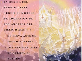 LA MUSICA DEL TEMPLO DEBER SEGUIR EL MODELO DE ADORACION DE LOS ANGELES DEL CIELO. ISAIAS 6:3 SE ELEVA ANTE UN TRONO SUBLIME LOS ANGELES ALLI SE CUBREN EL ROSTRO ALLI SE  PROCLAMA LA SANTIDAD  DE DIOS. 