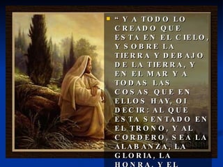 “ Y A TODO LO CREADO QUE ESTA EN EL CIELO, Y SOBRE LA TIERRA Y DEBAJO DE LA TIERRA, Y EN EL MAR Y A TODAS LAS COSAS QUE EN ELLOS HAY, OI DECIR: AL QUE ESTA SENTADO EN EL TRONO, Y AL CORDERO, SEA LA ALABANZA, LA GLORIA, LA HONRA, Y EL PODER POR LOS SIGLOS DE LOS SIGLOS.” 
