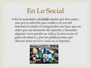  En la sociedad a afectado mucho por dos cosas ;
una por la adicción que conlleva el uso del
internet el celular el computador eso hace que no
dejen por un momento del aparato y haciendo
algunas veces perder su vida y la otra es por el
gasto de dinero y por las publicaciones que
ofrecen tanto en la tv como en el internet.
En Lo Social
 