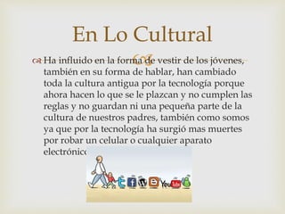  Ha influido en la forma de vestir de los jóvenes,
también en su forma de hablar, han cambiado
toda la cultura antigua por la tecnología porque
ahora hacen lo que se le plazcan y no cumplen las
reglas y no guardan ni una pequeña parte de la
cultura de nuestros padres, también como somos
ya que por la tecnología ha surgió mas muertes
por robar un celular o cualquier aparato
electrónico.
En Lo Cultural
 