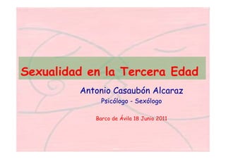 Sexualidad en la Tercera Edad
Antonio Casaubón Alcaraz
Psicólogo - Sexólogo
Barco de Ávila 18 Junio 2011
 