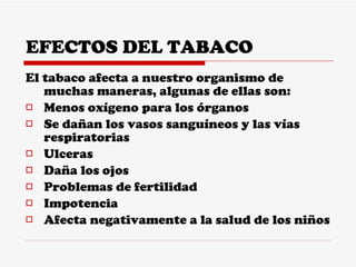 EFECTOS DEL TABACO El tabaco afecta a nuestro organismo de muchas maneras, algunas de ellas son: Menos oxígeno para los órganos Se dañan los vasos sanguíneos y las vías respiratorias Ulceras Daña los ojos Problemas de fertilidad Impotencia Afecta negativamente a la salud de los niños 