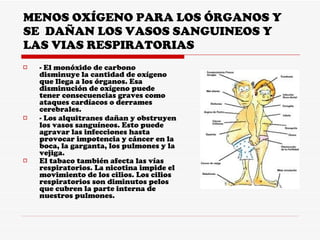 MENOS OXÍGENO PARA LOS ÓRGANOS Y SE  DAÑAN LOS VASOS SANGUINEOS Y LAS VIAS RESPIRATORIAS - El monóxido de carbono disminuye la cantidad de oxígeno que llega a los órganos. Esa disminución de oxígeno puede tener consecuencias graves como ataques cardíacos o derrames cerebrales.  - Los alquitranes dañan y obstruyen los vasos sanguíneos. Esto puede agravar las infecciones hasta provocar impotencia y cáncer en la boca, la garganta, los pulmones y la vejiga.  El tabaco también afecta las vías respiratorios. La nicotina impide el movimiento de los cilios. Los cilios respiratorios son diminutos pelos que cubren la parte interna de nuestros pulmones.   