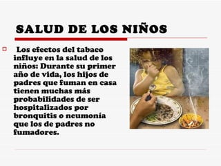 SALUD DE LOS NIÑOS Los efectos del tabaco influye en la salud de los niños: Durante su primer año de vida, los hijos de padres que fuman en casa tienen muchas más probabilidades de ser hospitalizados por bronquitis o neumonía que los de padres no fumadores.  