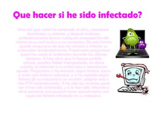 Que hacer si he sido infectado?Una vez que usted ha contenido el virus, necesitará desinfectar su sistema, y después trabajar cuidadosamente buscar cualquier propagación del mismo en su red local o a sus contactos. De esta forma puede asegurarse de que no volverá a infectar su ordenador accidentalmente. Finalmente pregúntese quien ha usado el ordenador durante las últimas semanas. Si hay otros que lo hayan podido utilizar, pueden haber transportado, sin darse cuenta, la infección a su ordenador y necesitarán ayuda. Pregúntese si ha enviado algún fichero, como e-mails con ficheros adjuntos, o si ha copiado algún fichero de su máquina a un servidor, página web o sitio FTP recientemente. Si ha sido así, revíselos para ver si han sido infectados, y si lo han sido, informe a otras personas que puedan tener actualmente una copia del fichero infectado en su máquina. 