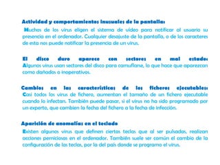 Actividad y comportamientos inusuales de la pantalla: Muchos de los virus eligen el sistema de vídeo para notificar al usuario su presencia en el ordenador. Cualquier desajuste de la pantalla, o de los caracteres de esta nos puede notificar la presencia de un virus.      El disco duro aparece con sectores en mal estado: Algunos virus usan sectores del disco para camuflarse, lo que hace que aparezcan como dañados o inoperativos.     Cambios en las características de los ficheros ejecutables:Casi todos los virus de fichero, aumentan el tamaño de un fichero ejecutable cuando lo infectan. También puede pasar, si el virus no ha sido programado por un experto, que cambien la fecha del fichero a la fecha de infección.Aparición de anomalías en el teclado      Existen algunos virus que definen ciertas teclas que al ser pulsadas, realizan acciones perniciosas en el ordenador. También suele ser común el cambio de la configuración de las teclas, por la del país donde se programo el virus.