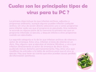 Cuales son los principales tipos de virus para tu PC ?     La primera clase incluye los que infectan archivos, adjuntos a programas ordinarios, aunque algunos pueden infectar cualquier archivo. Un virus de acción directa selecciona uno o varios programas para infectar cada vez que el programa es ejecutado. Uno residente se esconde en alguna parte de la memoria la primera vez que un programa infectado se ejecuta, y después infecta a otros programas cuando son ejecutados. La segunda categoría es la de los que infectan archivos de sistema o sector de arranque. Estos virus, infectan el área de sistema en un disco. Hay algunos que se ejecutan al iniciarse Windows, y virus que infectan directamente al sector de arranque de discos duros, pudiendo incluso dañarlos permanentemente. Hay otros virus que modifican las entradas a la tabla de archivos para que el virus se ejecute. Hay que tener en cuenta que estos pueden causar perdida de información (archivos). 