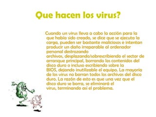 Que hacen los virus?    Cuando un virus lleva a cabo la acción para la que había sido creado, se dice que se ejecuta la carga, pueden ser bastante maliciosos e intentan producir un daño irreparable al ordenador personal destrozando archivos, desplazando/sobrescribiendo el sector de arranque principal, borrando los contenidos del disco duro o incluso escribiendo sobre la BIOS, dejando inutilizable el equipo. La mayoría de los virus no borran todos los archivos del disco duro. La razón de esto es que una vez que el disco duro se borra, se eliminará el virus, terminando así el problema. 