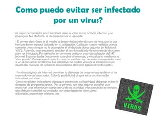 Como puedo evitar ser infectado por un virus?La mejor herramienta para combatir virus es saber como actúan, infectan y se propagan. No obstante, le recomendamos lo siguiente: * El correo electrónico es el medio de transmisión preferido por los virus, por lo que hay que tener especial cuidado en su utilización. Cualquier correo recibido puede contener virus aunque no le acompañe el símbolo de datos adjuntos (el habitual "clip"). Además, no es necesario ejecutar el archivo adjunto de un mensaje de correo para ser infectado. Por ejemplo, en versiones antiguas y no actualizadas del MS Internet Explorer basta únicamente con abrir el mensaje, o visualizarlo mediante la 'vista previa'. Para prevenir esto, lo mejor es verificar los mensajes no esperados a ver si son reales antes de abrirlos. Un indicativo de posible virus es la existencia en el asunto del mensaje de palabras en un idioma diferente (generalmente inglés).         * Muchas páginas de Internet permiten la descarga de programas y archivos a los ordenadores de los usuarios. Cabe la posibilidad de que estos archivos estén infectados con virus.         Como no existen indicadores claros que garanticen su fiabilidad, debemos evitar la descarga de programas gratis. Por lo general, son sitios seguros aquellos que muestran una información clara acerca de su actividad y los productos o servicios que ofrecen; también los avalados por organizaciones tales como editoriales, organismos oficiales, etc. 