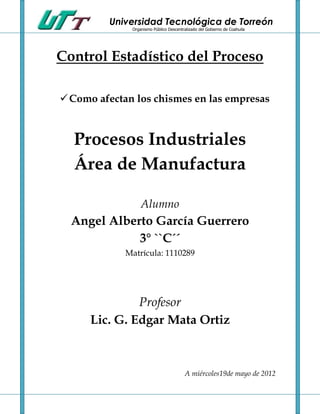 Universidad Tecnológica de Torreón
              Organismo Público Descentralizado del Gobierno de Coahuila




Control Estadístico del Proceso

 Como afectan los chismes en las empresas



  Procesos Industriales
  Área de Manufactura

                  Alumno
  Angel Alberto García Guerrero
             3° ``C´´
             Matrícula: 1110289




               Profesor
      Lic. G. Edgar Mata Ortiz



                                         A miércoles19de mayo de 2012
 