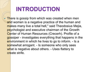 INTRODUCTION
   There is gossip from which was created when men
    and women is a negative practice of the human and
    makes many live a total hell," said Theodosius Mejia,
    psychologist and executive chairman of the Growth
    Center of Human Resources (Crecerh). Profile of a
    gossiper - investigates everything that happens in the
    environment in which he lives to go to inform. - Is a
    somewhat arrogant. - Is someone who only sees
    what is negative about others. - Uses flattery to
    create strife.
 