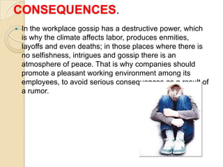 CONSEQUENCES.
   In the workplace gossip has a destructive power, which
    is why the climate affects labor, produces enmities,
    layoffs and even deaths; in those places where there is
    no selfishness, intrigues and gossip there is an
    atmosphere of peace. That is why companies should
    promote a pleasant working environment among its
    employees, to avoid serious consequences as a result of
    a rumor.
 