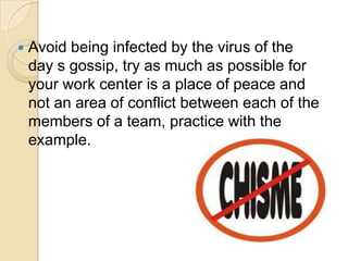    Avoid being infected by the virus of the
    day s gossip, try as much as possible for
    your work center is a place of peace and
    not an area of conflict between each of the
    members of a team, practice with the
    example.
 