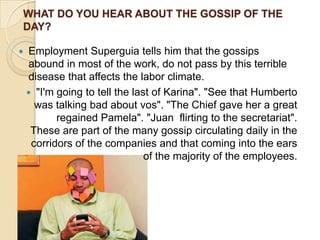 WHAT DO YOU HEAR ABOUT THE GOSSIP OF THE
DAY?

   Employment Superguia tells him that the gossips
    abound in most of the work, do not pass by this terrible
    disease that affects the labor climate.
     "I'm going to tell the last of Karina". "See that Humberto
      was talking bad about vos". "The Chief gave her a great
           regained Pamela". "Juan flirting to the secretariat".
     These are part of the many gossip circulating daily in the
     corridors of the companies and that coming into the ears
                                of the majority of the employees.
 