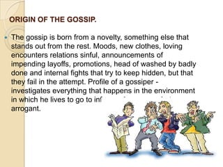 ORIGIN OF THE GOSSIP.

   The gossip is born from a novelty, something else that
    stands out from the rest. Moods, new clothes, loving
    encounters relations sinful, announcements of
    impending layoffs, promotions, head of washed by badly
    done and internal fights that try to keep hidden, but that
    they fail in the attempt. Profile of a gossiper -
    investigates everything that happens in the environment
    in which he lives to go to inform. - Is a somewhat
    arrogant.
 