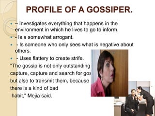 PROFILE OF A GOSSIPER.
 – Investigates everything that happens in the
  environment in which he lives to go to inform.
 - Is a somewhat arrogant.
 - Is someone who only sees what is negative about
  others.
 - Uses flattery to create strife.
"The gossip is not only outstanding
capture, capture and search for gossip,
but also to transmit them, because
there is a kind of bad
 habit," Mejia said.
 