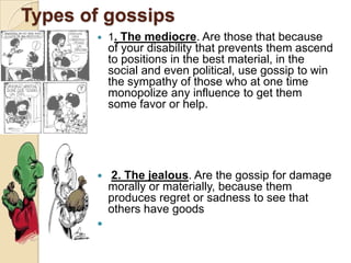 Types of gossips
          1. The mediocre. Are those that because
           of your disability that prevents them ascend
           to positions in the best material, in the
           social and even political, use gossip to win
           the sympathy of those who at one time
           monopolize any influence to get them
           some favor or help.




          2. The jealous. Are the gossip for damage
           morally or materially, because them
           produces regret or sadness to see that
           others have goods
       
 