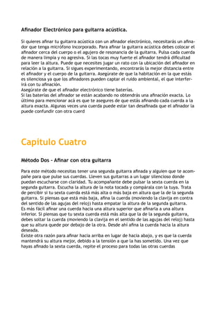 Afinador Electrónico para guitarra acústica.

Si quieres afinar tu guitarra acústica con un afinador electrónico, necesitarás un afina-
dor que tenga micrófono incorporado. Para afinar la guitarra acústica debes colocar el
afinador cerca del cuerpo o el agujero de resonancia de la guitarra. Pulsa cada cuerda
de manera limpia y no agresiva. Si las tocas muy fuerte el afinador tendrá dificultad
para leer la altura. Puede que necesites jugar un rato con la ubicación del afinador en
relación a la guitarra. Si sigues experimentando, encontrarás la mejor distancia entre
el afinador y el cuerpo de la guitarra. Asegúrate de que la habitación en la que estás
es silenciosa ya que los afinadores pueden captar el ruido ambiental, el que interfer-
irá con tu afinación.
Asegúrate de que el afinador electrónico tiene baterías.
Si las baterías del afinador se están acabando no obtendrás una afinación exacta. Lo
último para mencionar acá es que te asegures de que estás afinando cada cuerda a la
altura exacta. Algunas veces una cuerda puede estar tan desafinada que el afinador la
puede confundir con otra cuerd




Capítulo Cuatro
Método Dos – Afinar con otra guitarra

Para este método necesitas tener una segunda guitarra afinada y alguien que te acom-
pañe para que pulse sus cuerdas. Lleven sus guitarras a un lugar silencioso donde
puedan escucharse con claridad. Tu acompañante debe pulsar la sexta cuerda en la
segunda guitarra. Escucha la altura de la nota tocada y compárala con la tuya. Trata
de percibir si tu sexta cuerda está más alta o más baja en altura que la de la segunda
guitarra. Si piensas que está más baja, afina la cuerda (moviendo la clavija en contra
del sentido de las agujas del reloj) hasta empatar la altura de la segunda guitarra.
Es más fácil afinar una cuerda hacia una altura superior que afinarla a una altura
inferior. Si piensas que tu sexta cuerda está más alta que la de la segunda guitarra,
debes soltar la cuerda (moviendo la clavija en el sentido de las agujas del reloj) hasta
que su altura quede por debajo de la otra. Desde ahí afina la cuerda hacia la altura
deseada.
Existe otra razón para afinar hacia arriba en lugar de hacia abajo, y es que la cuerda
mantendrá su altura mejor, debido a la tensión a que la has sometido. Una vez que
hayas afinado la sexta cuerda, repite el proceso para todas las otras cuerdas
 