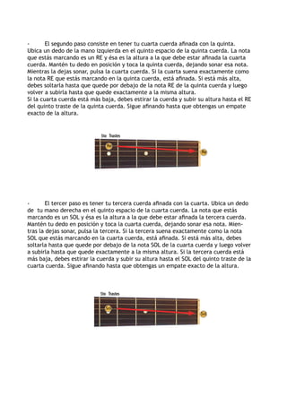 -       El segundo paso consiste en tener tu cuarta cuerda afinada con la quinta.
Ubica un dedo de la mano izquierda en el quinto espacio de la quinta cuerda. La nota
que estás marcando es un RE y ésa es la altura a la que debe estar afinada la cuarta
cuerda. Mantén tu dedo en posición y toca la quinta cuerda, dejando sonar esa nota.
Mientras la dejas sonar, pulsa la cuarta cuerda. Si la cuarta suena exactamente como
la nota RE que estás marcando en la quinta cuerda, está afinada. Si está más alta,
debes soltarla hasta que quede por debajo de la nota RE de la quinta cuerda y luego
volver a subirla hasta que quede exactamente a la misma altura.
Si la cuarta cuerda está más baja, debes estirar la cuerda y subir su altura hasta el RE
del quinto traste de la quinta cuerda. Sigue afinando hasta que obtengas un empate
exacto de la altura.


                             5to Trastes

                                Re
                                                                    Re




-       El tercer paso es tener tu tercera cuerda afinada con la cuarta. Ubica un dedo
de tu mano derecha en el quinto espacio de la cuarta cuerda. La nota que estás
marcando es un SOL y ésa es la altura a la que debe estar afinada la tercera cuerda.
Mantén tu dedo en posición y toca la cuarta cuerda, dejando sonar esa nota. Mien-
tras la dejas sonar, pulsa la tercera. Si la tercera suena exactamente como la nota
SOL que estás marcando en la cuarta cuerda, está afinada. Si está más alta, debes
soltarla hasta que quede por debajo de la nota SOL de la cuarta cuerda y luego volver
a subirla hasta que quede exactamente a la misma altura. Si la tercera cuerda está
más baja, debes estirar la cuerda y subir su altura hasta el SOL del quinto traste de la
cuarta cuerda. Sigue afinando hasta que obtengas un empate exacto de la altura.



                            5to Trastes

                               Sol
                                                                    Sol
 