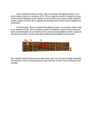 -      Aquí el método cambia un poco. Toca el armónico del séptimo traste, en la
sexta cuerda. Este es un armónico en SI. Toca la segunda cuerda. El objetivo es que
la altura de la segunda cuerda empate con el armónico de la sexta cuerda (séptimo
traste). Ajusta la clavija de la segunda cuerda hasta que las dos alturas empaten ex-
actamente.

-      El último paso. Toca el armónico del séptimo traste, en la quinta cuerda. Este
es un armónico en MI. Toca la primera cuerda. El objetivo es que la altura de la pri-
mera cuerda empate con el armónico de la quinta cuerda (séptimo traste). Ajusta la
clavija de la primera cuerda hasta que las dos alturas empaten exactamente.


               Trastes    7mo      5to
                     Si
                     Mi


                                                                       Si
                                                                       Mi




Este método requiere práctica para dominarlo, pero una vez que lo hagas obtendrás
una afinación mucho más precisa que la que obtienes al afinar con las alturas de las
cuerdas.
 
