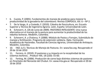 •   6. Cuesta, P. (2005). Fundamentos de manejo de praderas para mejorar la
    productividad de la ganadería del colombiano. Revista CORPOICA, Vol. 6 – Nº 2.
•   7. De la Varga, A. y Costedo, F. (2010). Cátedra de Pascicultura, en: Escuela
    Superior y Técnica de Ingeniería Agraria. León, España: Universidad de León.
•   8. Echeverri, A. (26 de Junio de 2009). PASTOREO INTELIGENTE: Una nueva
    alternativa en el manejo de la pastura para aumentar la productividad de los
    rebaños lecheros. Medellín, Colombia.
•   9. Echeverri, A. y Chalarca, Y. (2008). Módulo de Pastos y Forrajes, Submódulo de
    manejo y fertilización. Programa de extensión solidaria. Dpto. Formación
    Académica de Haciendas. Facultad de Ciencias Agrarias, Universidad de Antioquia.
    Medellín, Colombia.
•   10. FAO. (s.f.). Técnicas de Manejo de Pasturas. En: www.fao.org. Recuperado el
    20 de 10 de 2010
•   11. Ferrero, A. (2010). El pastoreo y su impacto en la receptividad de los
    sistemas lecheros. . Producir XXI, 18 (220): 55-60.
•   12. Ferting, M. (2006). Producción de carne bajo distintos sistemas de pastoreo
    en ñirantales del Noroeste del Chubut. En: www.inta.gov.ar. Recuperado el 20 de
    10 de 2010
 