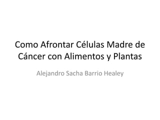 Como Afrontar Células Madre de
Cáncer con Alimentos y Plantas
Alejandro Sacha Barrio Healey
 