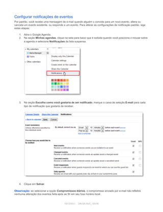 Configurar notificações de eventos 
Por padrão, você recebe uma mensagem de e­mail quando alguém o convida para um novo evento, altera ou 
cancela um evento existente, ou responde a um evento. Para alterar as configurações de notificação padrão, siga 
estas etapas: 
 
1. Abra o Google Agenda. 
2. Na seção  Minhas agendas , clique na seta para baixo que é exibida quando você posiciona o mouse sobre 
a agenda e selecione  Notificações  da lista suspensa. 
 
 
 
3. Na seção  Escolha como você gostaria de ser notificado , marque a caixa de seleção  E­mail  para cada 
tipo de notificação que gostaria de receber. 
 
 
 
4. Clique em  Salvar . 
 
Observação:  ao selecionar a opção  Compromissos diários , o compromisso enviado por e­mail não refletirá 
nenhuma alteração dos eventos feita após as 5h em seu fuso horário local. 
19/12/2011     DN:GA­SUC_103.00 
 
 