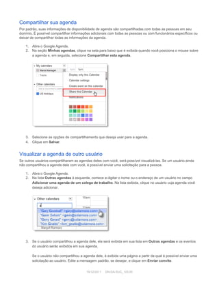 Compartilhar sua agenda 
Por padrão, suas informações de disponibilidade de agenda são compartilhadas com todas as pessoas em seu 
domínio. É possível compartilhar informações adicionais com todas as pessoas ou com funcionários específicos ou 
deixar de compartilhar todas as informações da agenda. 
 
1. Abra o Google Agenda. 
2. Na seção  Minhas agendas , clique na seta para baixo que é exibida quando você posiciona o mouse sobre 
a agenda e, em seguida, selecione  Compartilhar esta agenda . 
 
 
 
3. Selecione as opções de compartilhamento que deseja usar para a agenda. 
4. Clique em  Salvar . 
Visualizar a agenda de outro usuário 
Se outros usuários compartilharam as agendas deles com você, será possível visualizá­las. Se um usuário ainda 
não compartilhou a agenda dele com você, é possível enviar uma solicitação para a pessoa. 
 
1. Abra o Google Agenda. 
2. Na lista  Outras agendas  à esquerda, comece a digitar o nome ou o endereço de um usuário no campo 
Adicionar uma agenda de um colega de trabalho . Na lista exibida, clique no usuário cuja agenda você 
deseja adicionar. 
 
 
 
3. Se o usuário compartilhou a agenda dele, ela será exibida em sua lista em  Outras agendas  e os eventos 
do usuário serão exibidos em sua agenda. 
 
Se o usuário  não  compartilhou a agenda dele, é exibida uma página a partir da qual é possível enviar uma 
solicitação ao usuário. Edite a mensagem padrão, se desejar, e clique em  Enviar convite . 
 
19/12/2011     DN:GA­SUC_103.00 
 
 