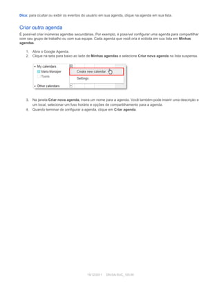 Dica:  para ocultar ou exibir os eventos do usuário em sua agenda, clique na agenda em sua lista. 
Criar outra agenda 
É possível criar inúmeras agendas secundárias. Por exemplo, é possível configurar uma agenda para compartilhar 
com seu grupo de trabalho ou com sua equipe. Cada agenda que você cria é exibida em sua lista em  Minhas 
agendas . 
 
1. Abra o Google Agenda. 
2. Clique na seta para baixo ao lado de  Minhas agendas  e selecione  Criar nova agenda  na lista suspensa. 
 
 
 
3. Na janela  Criar nova agenda , insira um nome para a agenda. Você também pode inserir uma descrição e 
um local, selecionar um fuso horário e opções de compartilhamento para a agenda. 
4. Quando terminar de configurar a agenda, clique em  Criar agenda . 
 
19/12/2011     DN:GA­SUC_103.00 
 
 