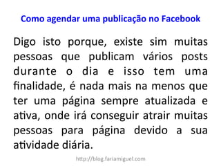 Como 
agendar 
uma 
publicação 
no 
Facebook 
Digo 
isto 
porque, 
existe 
sim 
muitas 
pessoas 
que 
publicam 
vários 
posts 
durante 
o 
dia 
e 
isso 
tem 
uma 
finalidade, 
é 
nada 
mais 
na 
menos 
que 
ter 
uma 
página 
sempre 
atualizada 
e 
a?va, 
onde 
irá 
conseguir 
atrair 
muitas 
pessoas 
para 
página 
devido 
a 
sua 
a?vidade 
diária. 
h"p://blog.fariamiguel.com 
 