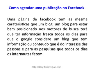 Como 
agendar 
uma 
publicação 
no 
Facebook 
Uma 
página 
de 
facebook 
tem 
as 
mesma 
carateris?cas 
que 
um 
blog, 
um 
blog 
para 
estar 
bem 
posicionado 
nos 
motores 
de 
busca 
terá 
que 
ter 
informação 
fresca 
todos 
os 
dias 
para 
que 
o 
google 
considere 
um 
blog 
que 
tem 
informação 
ou 
conteudo 
que 
é 
do 
interesse 
das 
pessoas 
e 
para 
as 
pesquisas 
que 
todos 
os 
dias 
os 
internautas 
fazem. 
h"p://blog.fariamiguel.com 
 