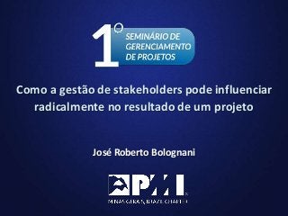 1
José Roberto Bolognani
Como a gestão de stakeholders pode influenciar
radicalmente no resultado de um projeto
 