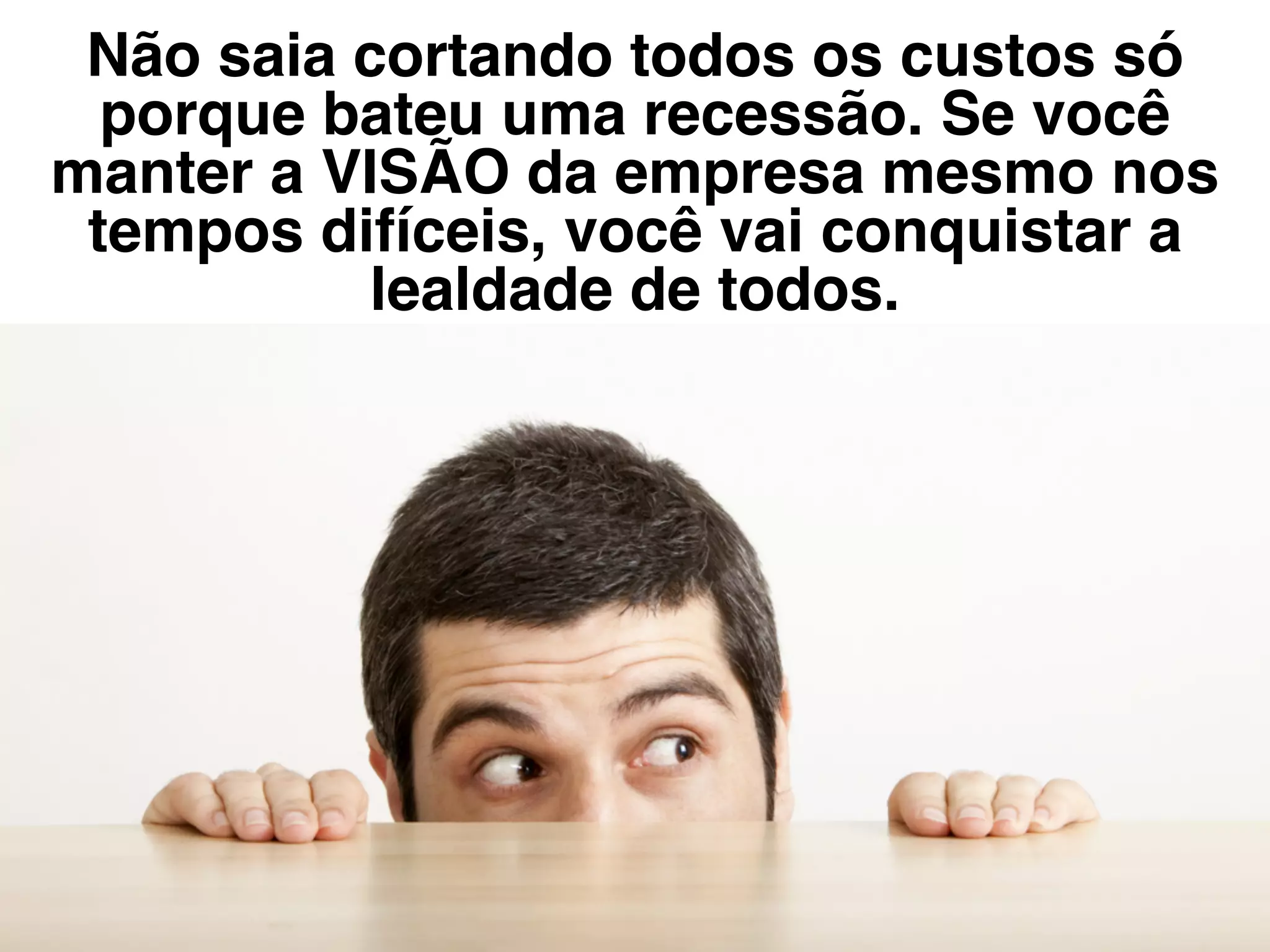 Não saia cortando todos os custos só
porque bateu uma recessão. Se você
manter a VISÃO da empresa mesmo nos
tempos difíceis, você vai conquistar a
lealdade de todos.
 