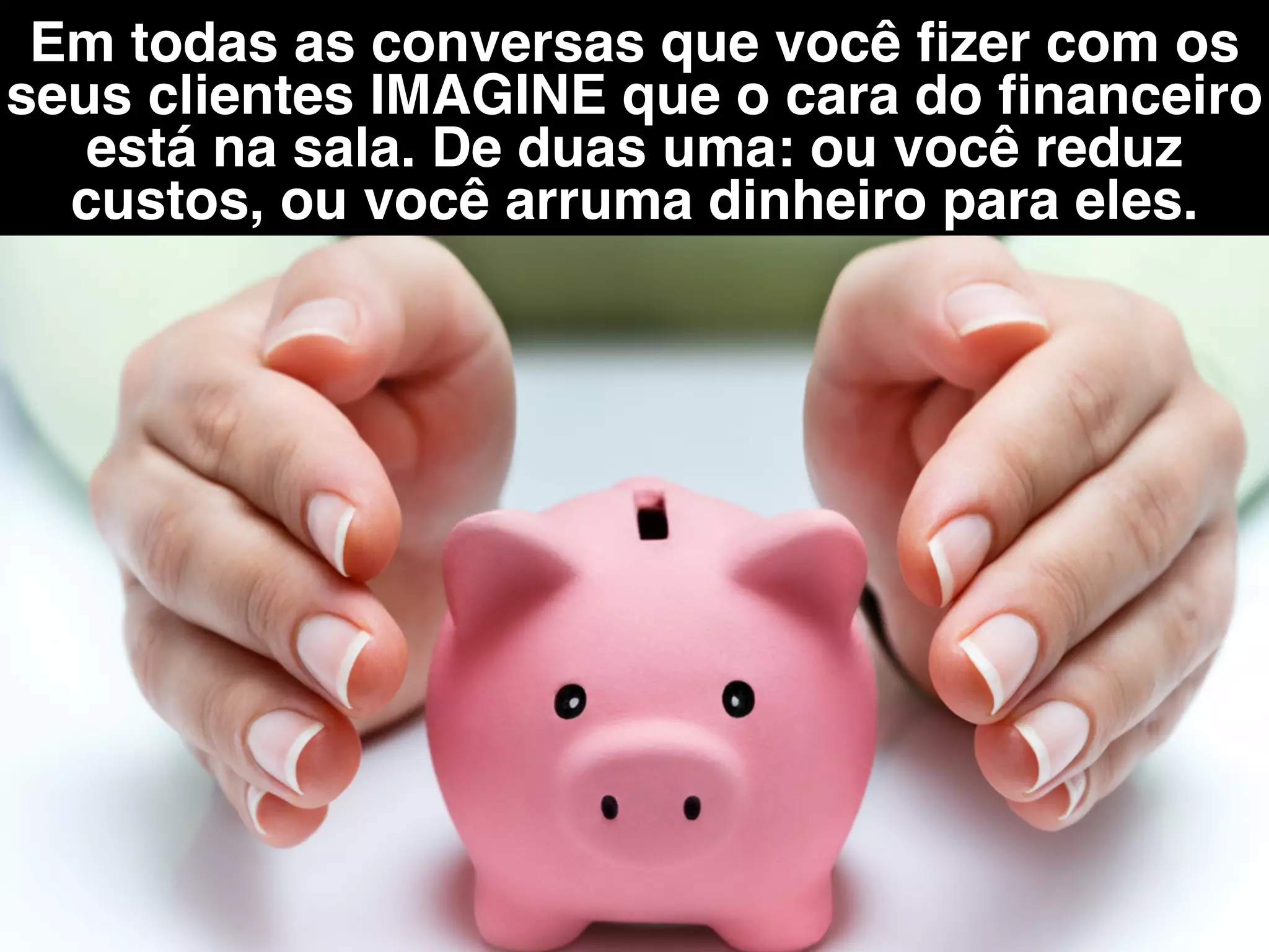 Em todas as conversas que você ﬁzer com os
seus clientes IMAGINE que o cara do ﬁnanceiro
está na sala. De duas uma: ou você reduz
custos, ou você arruma dinheiro para eles.
 