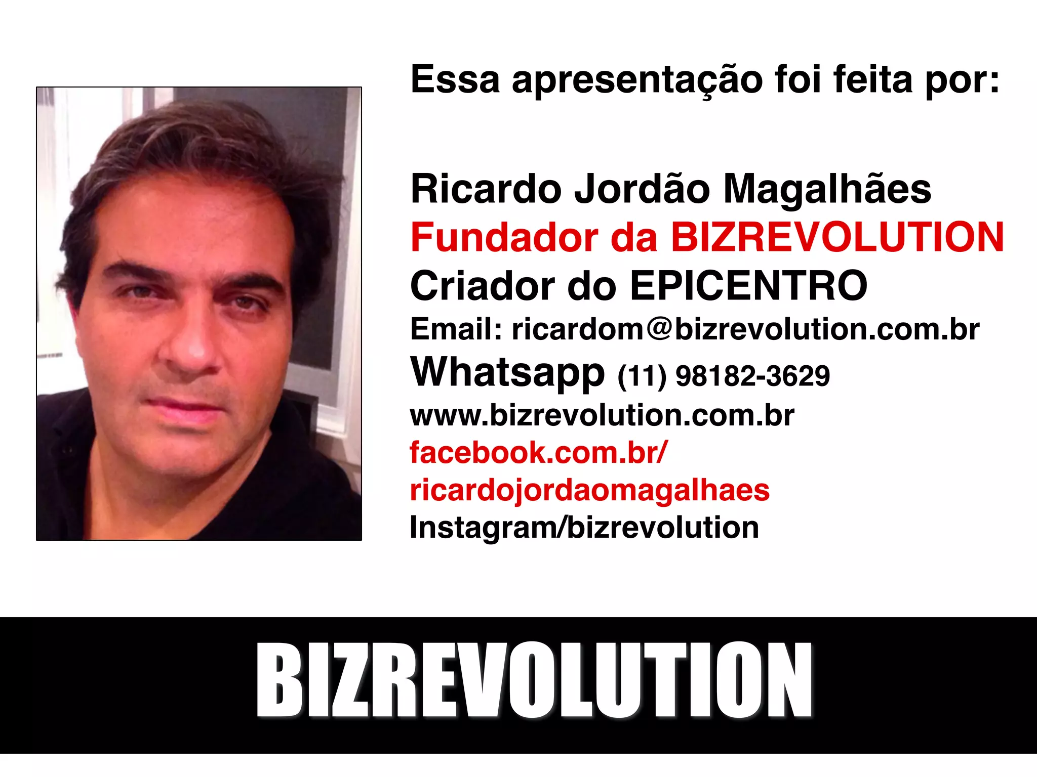 Essa apresentação foi feita por: 
 
Ricardo Jordão Magalhães 
Fundador da BIZREVOLUTION 
Criador do EPICENTRO 
Email: ricardom@bizrevolution.com.br 
Whatsapp (11) 98182-3629 
www.bizrevolution.com.br 
facebook.com.br/
ricardojordaomagalhaes 
Instagram/bizrevolution 
BIZREVOLUTION
 