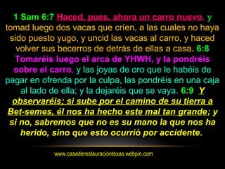 www.casaderestauraciontexas.webpin.com
1 Sam 6:7 Haced, pues, ahora un carro nuevo, y
tomad luego dos vacas que críen, a las cuales no haya
sido puesto yugo, y uncid las vacas al carro, y haced
volver sus becerros de detrás de ellas a casa. 6:8
Tomaréis luego el arca de YHWH, y la pondréis
sobre el carro, y las joyas de oro que le habéis de
pagar en ofrenda por la culpa, las pondréis en una caja
al lado de ella; y la dejaréis que se vaya. 6:9 Y
observaréis; si sube por el camino de su tierra a
Bet-semes, él nos ha hecho este mal tan grande; y
si no, sabremos que no es su mano la que nos ha
herido, sino que esto ocurrió por accidente.
 