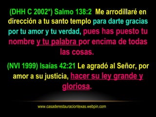 www.casaderestauraciontexas.webpin.com
(DHH C 2002*) Salmo 138:2 Me arrodillaré en
dirección a tu santo templo para darte gracias
por tu amor y tu verdad, pues has puesto tu
nombre y tu palabra por encima de todas
las cosas.
(NVI 1999) Isaías 42:21 Le agradó al Señor, por
amor a su justicia, hacer su ley grande y
gloriosa.
 