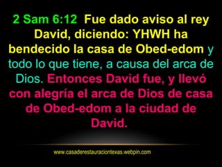 www.casaderestauraciontexas.webpin.com
2 Sam 6:12 Fue dado aviso al rey
David, diciendo: YHWH ha
bendecido la casa de Obed-edom y
todo lo que tiene, a causa del arca de
Dios. Entonces David fue, y llevó
con alegría el arca de Dios de casa
de Obed-edom a la ciudad de
David.
 