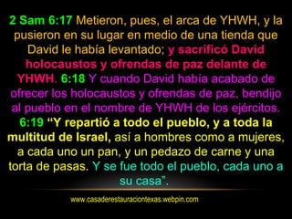 www.casaderestauraciontexas.webpin.com
2 Sam 6:17 Metieron, pues, el arca de YHWH, y la
pusieron en su lugar en medio de una tienda que
David le había levantado; y sacrificó David
holocaustos y ofrendas de paz delante de
YHWH. 6:18 Y cuando David había acabado de
ofrecer los holocaustos y ofrendas de paz, bendijo
al pueblo en el nombre de YHWH de los ejércitos.
6:19 “Y repartió a todo el pueblo, y a toda la
multitud de Israel, así a hombres como a mujeres,
a cada uno un pan, y un pedazo de carne y una
torta de pasas. Y se fue todo el pueblo, cada uno a
su casa”.
 