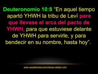 www.casaderestauraciontexas.webpin.com
Deuteronomio 10:8 “En aquel tiempo
apartó YHWH la tribu de Leví para
que llevase el arca del pacto de
YHWH, para que estuviese delante
de YHWH para servirle, y para
bendecir en su nombre, hasta hoy”.
 
